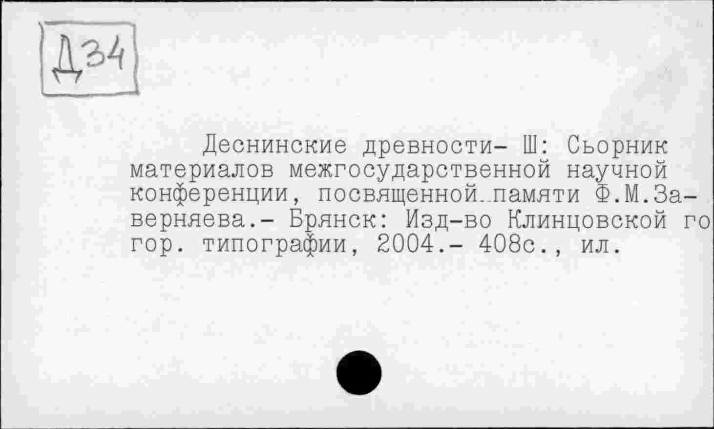 ﻿ДЪА
Деснинские древности- Ш: Сьорник материалов межгосударственной научной конференции, посвященной...памяти Ф.М.За-верняева.- Брянск: Изд-во Клинцовской го гор. типографии, 2004.- 408с., ил.